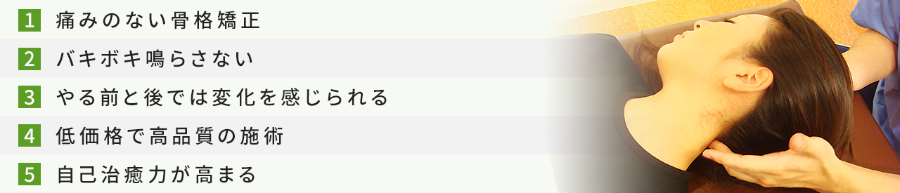1.痛みのない骨格矯正 2.バキボキ鳴らさない 3.やる前と後では変化を感じられる 4.低価格で高品質の施術 5.自己治癒力が高まる